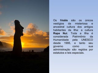 Os M oáis  são os únicos vestígios da misteriosa e ancestral cultura dos antigos habitantes da Ilha: a cultura  Rapa Nui . Toda a Ilha é considerada Patrimônio da Humanidade pela UNESCO desde 1995, e tanto seu governo como sua administração são regidos por estatutos e leis especiais. 