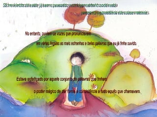 Só me lembro de estar, já sem o pescador, num lugar estranho onde nada parecia ter a consistência das coisas materiais. No entanto, ouviam-se vozes que pronunciavam em várias línguas as mais estranhas e belas palavras que eu já tinha ouvido. Estava enfeitiçado por aquele conjunto de palavras que tinham o poder mágico de dar forma e consistência a tudo aquilo que chamavam. 