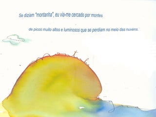 Se diziam "montanha", eu via-me cercado por montes de picos muito altos e luminosos que se perdiam no meio das nuvens. 