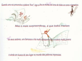 Quando uma voz pronunciou a palavra "livro", logo a ilha se encheu de livros de todas as cores e tamanhos. Mas o mais surpreendente, é que todos traziam  os seus autores, uns famosos e há muito desaparecidos e outros muito jovens e ainda em busca do seu lugar no mundo das palavras impressas. 