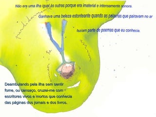 Não era uma ilha igual às outras porque era imaterial e intensamente sonora. Ganhava uma beleza estonteante quando as palavras que pairavam no ar faziam parte de poemas que eu conhecia. Deambulando pela ilha sem sentir fome, ou cansaço, cruzei-me com escritores vivos e mortos que conhecia das páginas dos jornais e dos livros. 