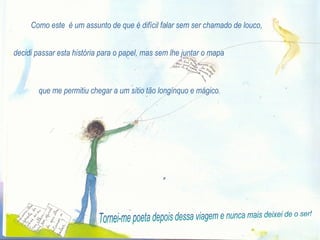 Como este  é um assunto de que é difícil falar sem ser chamado de louco, decidi passar esta história para o papel, mas sem lhe juntar o mapa que me permitiu chegar a um sítio tão longínquo e mágico. Tornei-me poeta depois dessa viagem e nunca mais deixei de o ser! 