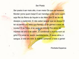 Ser Poeta Ser poeta é ser mais alto, é ser maior Do que os homens! Morder como quem beija! É ser mendigo e dar como quem seja Rei do Reino de Aquém e de Além Dor! É ter de mil desejos o esplendor. E não saber sequer que se deseja! É ter cá dentro um astro que flameja. É ter garras e asas de condor! É ter fome, é ter sede de Infinito! Por elmo, as manhãs de oiro e de cetim...É condensar o mundo num só grito! E é amar-te, assim, perdidamente...É seres alma, e sangue, e vida em mim. E dizê-lo cantando a toda a gente!  Florbela Espanca  