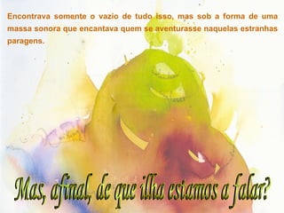 Mas, afinal, de que ilha estamos a falar? Encontrava somente o vazio de tudo isso, mas sob a forma de uma massa sonora que encantava quem se aventurasse naquelas estranhas paragens. 