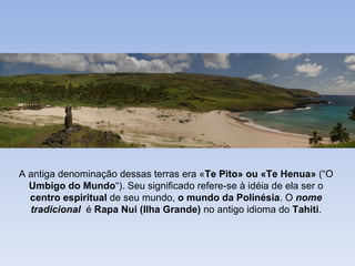 A antiga denominação dessas terras era «Te Pito» ou «Te Henua» (“O
  Umbigo do Mundo“). Seu significado refere-se à idéia de ela ser o
  centro espiritual de seu mundo, o mundo da Polinésia. O nome
  tradicional é Rapa Nui (Ilha Grande) no antigo idioma do Tahiti.
 