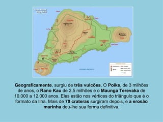 Geograficamente, surgiu de três vulcões. O Poike, de 3 milhões
 de anos, o Rano Kau de 2,5 milhões e o Maunga Terevaka de
10.000 a 12.000 anos. Eles estão nos vértices do triângulo que é o
formato da Ilha. Mais de 70 crateras surgiram depois, e a erosão
              marinha deu-lhe sua forma definitiva.
 