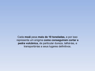 Cada moái pesa mais de 10 toneladas, e por isso
representa um enigma como conseguiram cortar a
 pedra vulcânica, de particular dureza, talhá-las, e
      transportá-las a seus lugares definitivos.
 