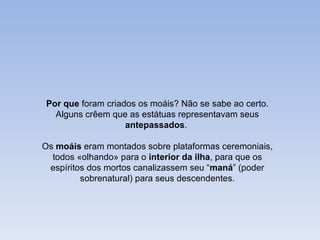 Por que foram criados os moáis? Não se sabe ao certo.
  Alguns crêem que as estátuas representavam seus
                   antepassados.

Os moáis eram montados sobre plataformas ceremoniais,
  todos «olhando» para o interior da ilha, para que os
 espíritos dos mortos canalizassem seu “maná” (poder
         sobrenatural) para seus descendentes.
 