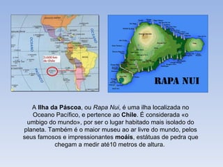 A Ilha da Páscoa, ou Rapa Nui, é uma ilha localizada no
   Oceano Pacífico, e pertence ao Chile. É considerada «o
 umbigo do mundo», por ser o lugar habitado mais isolado do
planeta. Também é o maior museu ao ar livre do mundo, pelos
seus famosos e impressionantes moáis, estátuas de pedra que
           chegam a medir até10 metros de altura.
 