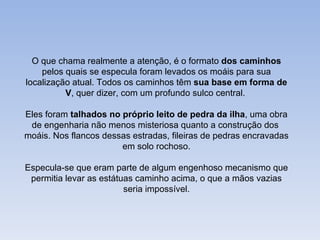 O que chama realmente a atenção, é o formato dos caminhos
    pelos quais se especula foram levados os moáis para sua
localização atual. Todos os caminhos têm sua base em forma de
          V, quer dizer, com um profundo sulco central.

Eles foram talhados no próprio leito de pedra da ilha, uma obra
 de engenharia não menos misteriosa quanto a construção dos
moáis. Nos flancos dessas estradas, fileiras de pedras encravadas
                       em solo rochoso.

Especula-se que eram parte de algum engenhoso mecanismo que
 permitia levar as estátuas caminho acima, o que a mãos vazias
                         seria impossível.
 