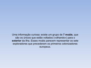 Uma informação curiosa: existe um grupo de 7 moáis, que
   são os únicos que estão voltados («olhando») para o
exterior da ilha. Esses moáis parecem representar os sete
 exploradores que precederam os primeiros colonizadores
                         europeus.
 