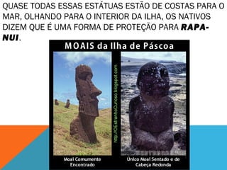 QUASE TODAS ESSAS ESTÁTUAS ESTÃO DE COSTAS PARA O 
MAR, OLHANDO PARA O INTERIOR DA ILHA, OS NATIVOS 
DIZEM QUE É UMA FORMA DE PROTEÇÃO PARA RAPA-NUI. 
 