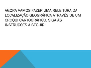 AGORA VAMOS FAZER UMA RELEITURA DA 
LOCALIZAÇÃO GEOGRÁFICA ATRAVÉS DE UM 
CROQUI CARTOGRÁFICO. SIGA AS 
INSTRUÇÕES A SEGUIR: 
 