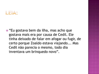  “Eugostava bem da ilha, mas acho que
 gostava mais era por causa de Cedil. Ele
 tinha deixado de falar em afogar ou fugir, de
 certo porque Zoaldo estava viajando... Mas
 Cedil não parecia o mesmo, todo dia
 inventava um brinquedo novo”.
 