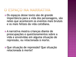  Osespaços desse texto são de grande
 importância para a vida dos personagens, são
 neles que acontecem os eventos mais brutais
 e os mais felizes da vida cotidiana.

A narrativa mostra crianças diante de
 preocupações e questionamentos sobre a
 vida e envolvidas em alguma situação de
 repressão, ou relacionada à morte.

 Que situação de repressão? Que situação
 relacionada à morte?
 