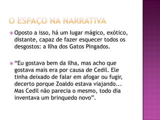  Oposto a isso, há um lugar mágico, exótico,
 distante, capaz de fazer esquecer todos os
 desgostos: a Ilha dos Gatos Pingados.

 “Eugostava bem da ilha, mas acho que
 gostava mais era por causa de Cedil. Ele
 tinha deixado de falar em afogar ou fugir,
 decerto porque Zoaldo estava viajando...
 Mas Cedil não parecia o mesmo, todo dia
 inventava um brinquedo novo”.
 