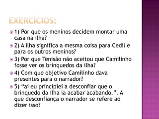  1) Por que os meninos decidem montar uma
  casa na ilha?
 2) A ilha significa a mesma coisa para Cedil e
  para os outros meninos?
 3) Por que Tenisão não aceitou que Camilinho
  fosse ver os brinquedos da ilha?
 4) Com que objetivo Camilinho dava
  presentes para o narrador?
 5) “aí eu principiei a desconfiar que o
  brinquedo da ilha ia acabar acabando.”. A
  que desconfiança o narrador se refere ao
  dizer isso?
 