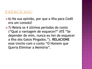  6) Na sua opinião, por que a ilha para Cedil
  era um consolo?
 7) Releia os 4 últimos períodos do conto
  (“Qual a vantagem de esquecer?” ATÉ “Se
  depender de mim, nunca eu hei de esquecer
  a Ilha dos Gatos Pingados.”). RELACIONE
  esse trecho com o conto “O Homem que
  Queria Eliminar a Memória”.
 