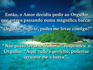 www.tonterias.com
Então, o Amor decidiu pedir ao OrgulhoEntão, o Amor decidiu pedir ao Orgulho
que estava passando numa magnífica barca:que estava passando numa magnífica barca:
““Orgulho, rogo-te, podes-me levar contigo?”Orgulho, rogo-te, podes-me levar contigo?”
““Não posso levar-te, Amor...” respondeu oNão posso levar-te, Amor...” respondeu o
Orgulho: “Aqui tudo é perfeito, poderiasOrgulho: “Aqui tudo é perfeito, poderias
arruinar-me a barca”.arruinar-me a barca”.
 