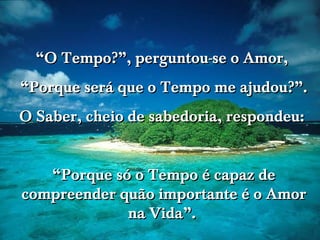 www.tonterias.com
““O Tempo?”, perguntou-se o Amor,O Tempo?”, perguntou-se o Amor,
““Porque será que o Tempo me ajudou?”.Porque será que o Tempo me ajudou?”.
O Saber, cheio de sabedoria, respondeu:O Saber, cheio de sabedoria, respondeu:
““Porque só o Tempo é capaz dePorque só o Tempo é capaz de
compreender quão importante é o Amorcompreender quão importante é o Amor
na Vida”.na Vida”.
 
