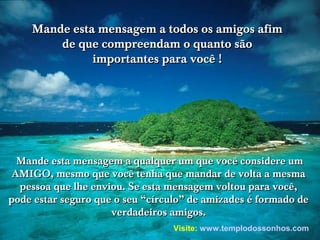 Mande esta mensagem a todos os amigos afim
de que compreendam o quanto são
importantes para você !

Mande esta mensagem a qualquer um que você considere um
AMIGO, mesmo que você tenha que mandar de volta a mesma
pessoa que lhe enviou. Se esta mensagem voltou para você,
pode estar seguro que o seu “círculo” de amizades é formado de
verdadeiros amigos.
Visite: www.templodossonhos.com

 