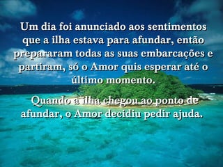 Um dia foi anunciado aos sentimentos
que a ilha estava para afundar, então
prepararam todas as suas embarcações e
partiram, só o Amor quis esperar até o
último momento.
Quando a ilha chegou ao ponto de
afundar, o Amor decidiu pedir ajuda.

 