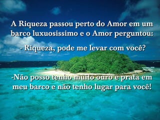 A Riqueza passou perto do Amor em um
barco luxuosissimo e o Amor perguntou:
- Riqueza, pode me levar com você?
-Não posso tenho muito ouro e prata em
meu barco e não tenho lugar para você!

 