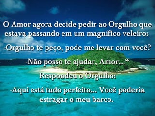 O Amor agora decide pedir ao Orgulho que
estava passando em um magnífico veleiro:
-Orgulho te peço, pode me levar com você?
-Não posso te ajudar, Amor...“
Respondeu o Orgulho:
-Aqui está tudo perfeito... Você poderia
estragar o meu barco.

 
