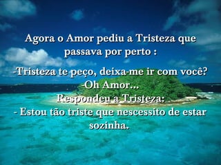 Agora o Amor pediu a Tristeza que
passava por perto :
-Tristeza te peço, deixa-me ir com você?
-Oh Amor...
Respondeu a Tristeza:
- Estou tão triste que nescessito de estar
sozinha.

 