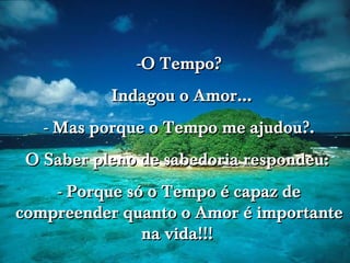 -O Tempo?
Indagou o Amor...
- Mas porque o Tempo me ajudou?.
O Saber pleno de sabedoria respondeu:
- Porque só o Tempo é capaz de
compreender quanto o Amor é importante
na vida!!!

 