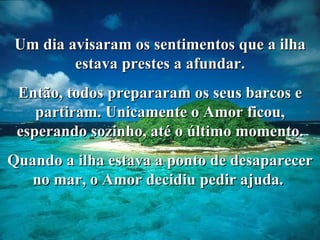 Um dia avisaram os sentimentos que a ilha estava prestes a afundar. Então, todos prepararam os seus barcos e partiram. Unicamente o Amor ficou, esperando sozinho, até o último momento. Quando a ilha estava a ponto de desaparecer no mar, o Amor decidiu pedir ajuda.  