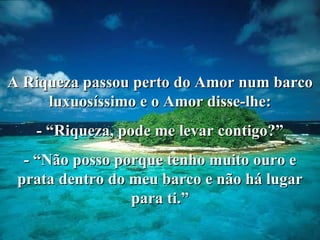 A Riqueza passou perto do Amor num barco luxuosíssimo e o Amor disse-lhe: - “Riqueza, pode me levar contigo?” - “Não posso porque tenho muito ouro e prata dentro do meu barco e não há lugar para ti.” 