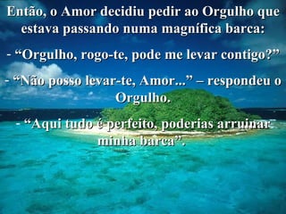 Então, o Amor decidiu pedir ao Orgulho que estava passando numa magnífica barca: “ Orgulho, rogo-te, pode me levar contigo?” “ Não posso levar-te, Amor...” – respondeu o Orgulho. “ Aqui tudo é perfeito, poderias arruinar minha barca”.  