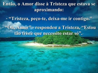 Então, o Amor disse à Tristeza que estava se aproximando: “ Tristeza, peço-te, deixa-me ir contigo.” “ Óh, Amor” - respondeu a Tristeza, “Estou tão triste que necessito estar só”.  