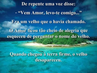 De repente uma voz disse: “ Vem Amor, levo-te comigo...” Era um velho que o havia chamado. O Amor ficou tão cheio de alegria que esqueceu de perguntar o nome do velho. Quando chegou à terra firme, o velho desapareceu. 