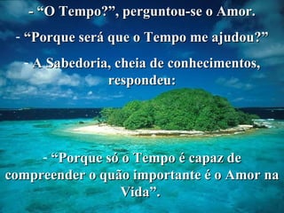 - “O Tempo?”, perguntou-se o Amor. “ Porque será que o Tempo me ajudou?” A Sabedoria, cheia de conhecimentos, respondeu: “ Porque só o Tempo é capaz de compreender o quão importante é o Amor na Vida”.  