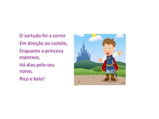 O sortudo foi a correr
Em direção ao castelo,
Enquanto a princesa
esperava,
Há dias pelo seu
noivo,
Rico e belo!
 