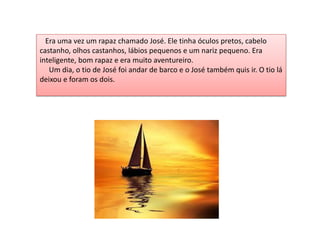 Era uma vez um rapaz chamado José. Ele tinha óculos pretos, cabelo
castanho, olhos castanhos, lábios pequenos e um nariz pequeno. Era
inteligente, bom rapaz e era muito aventureiro.
Um dia, o tio de José foi andar de barco e o José também quis ir. O tio lá
deixou e foram os dois.
 