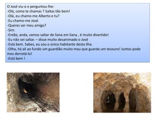 O José viu-o e perguntou-lhe:
-Olá, como te chamas ? Saltas tão bem!
-Olá, eu chamo-me Alberto e tu?
-Eu chamo-me José.
-Queres ser meu amigo?
-Sim.
-Então, anda, vamos saltar de liana em liana , é muito divertido!
-Eu não sei saltar. – disse muito desanimado o José
-Está bem. Sabes, eu sou o único habitante desta ilha.
-Olha, há ali ao fundo um guardião muito mau que guarda um tesouro! Juntos pode
mos derrotá-lo!
-Está bem !
 