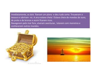 Imediatamente, os dois fizeram um plano e deu tudo certo. Trouxeram o
tesouro e abriram- no. A arca estava cheia ! Estava cheia de moedas de ouro,
de prata e de bronze e assim ficaram ricos.
Navegaram pelo mar fora ,viveram aventuras , lutaram com monstros e
conheceram outros mundos.
 