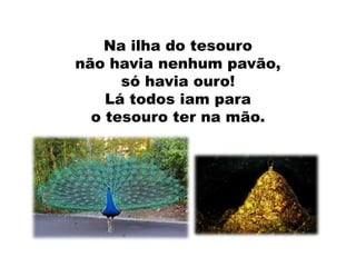 Na ilha do tesouro
não havia nenhum pavão,
só havia ouro!
Lá todos iam para
o tesouro ter na mão.
 