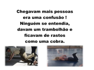 Chegavam mais pessoas
era uma confusão !
Ninguém se entendia,
davam um trambolhão e
ficavam de rastos
como uma cobra.
 