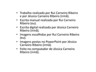 • Trabalho realizado por Rui Carneiro Ribeiro
e por Jéssica Carneiro Ribeiro (irmã).
• Escrita manual realizada por Rui Carneiro
Ribeiro (eu).
• Escrita digital realizada por Jéssica Carneiro
Ribeiro (irmã).
• Imagens escolhidas por Rui Carneiro Ribeiro
(eu).
• Imagens postas no PowerPoint por Jéssica
Carneiro Ribeiro (irmã).
• Feito no computador de Jéssica Carneiro
Ribeiro (irmã).
 