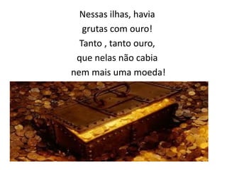 Nessas ilhas, havia
grutas com ouro!
Tanto , tanto ouro,
que nelas não cabia
nem mais uma moeda!
 