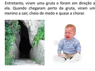 Entretanto, viram uma gruta e foram em direção a
ela. Quando chegaram perto da gruta, viram um
menino a sair, cheio de medo e quase a chorar.
 
