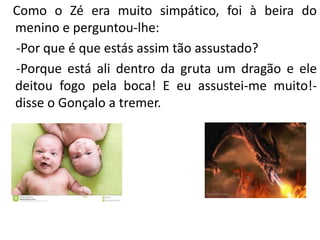 Como o Zé era muito simpático, foi à beira do
menino e perguntou-lhe:
-Por que é que estás assim tão assustado?
-Porque está ali dentro da gruta um dragão e ele
deitou fogo pela boca! E eu assustei-me muito!-
disse o Gonçalo a tremer.
 