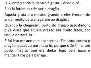 -Ok, então anda lá dentro à gruta .- disse o Zé.
Eles lá foram os três ver o dragão.
Aquela gruta era mesmo grande e eles tiveram de
andar muito para chegarem ao dragão .
Quando lá chegaram, perto do dragão assustador ,
o Zé disse que aquele dragão era muito fraco, por
isso ia derrotá-lo .
E foi isso mesmo que aconteceu . Ele lutou contra o
dragão e acabou por matá-lo, porque o Zé tinha um
poder mágico que era deitar fogo pela boca e
mandar tiros pela barriga.
 