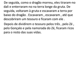 De seguida, como o dragão morreu, eles tiraram-no
dali e enterraram-no na terra longe da gruta. De
seguida, voltaram à gruta e escavaram a terra por
baixo do dragão . Escavaram , escavaram , até que
descobriram um tesouro e ficaram com ele .
Depois de dividirem o tesouro pelos três , pelo Zé ,
pelo Gonçalo e pela namorada do Zé, ficaram ricos
para o resto das suas vidas.
 