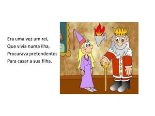 Era uma vez um rei,
Que vivia numa ilha,
Procurava pretendentes
Para casar a sua filha.
 