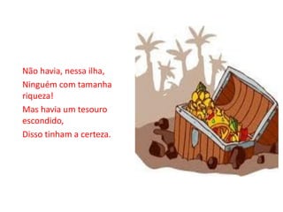 Não havia, nessa ilha,
Ninguém com tamanha
riqueza!
Mas havia um tesouro
escondido,
Disso tinham a certeza.
 